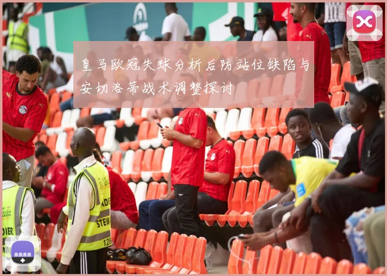 皇马欧冠失球分析后防站位缺陷与安切洛蒂战术调整探讨