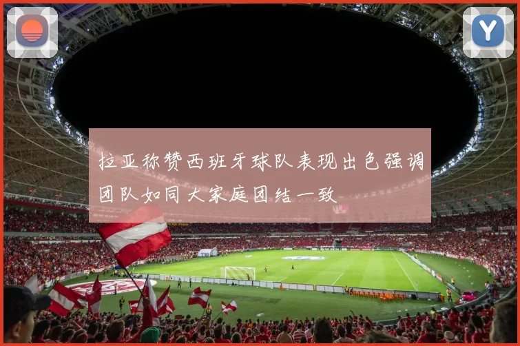 拉亚称赞西班牙球队表现出色强调团队如同大家庭团结一致
