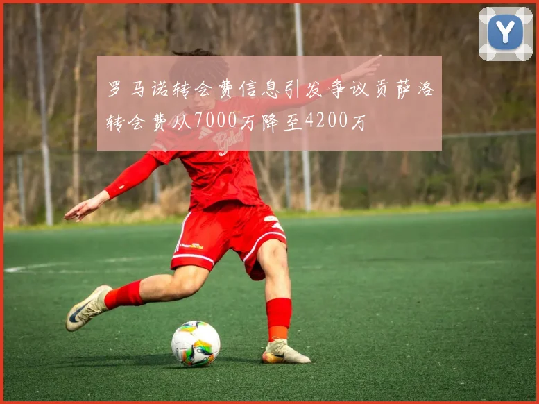 罗马诺转会费信息引发争议贡萨洛转会费从7000万降至4200万
